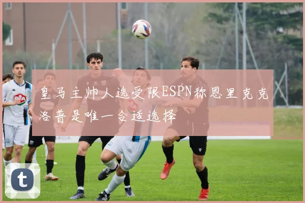 皇马主帅人选受限ESPN称恩里克克洛普是唯一合适选择
