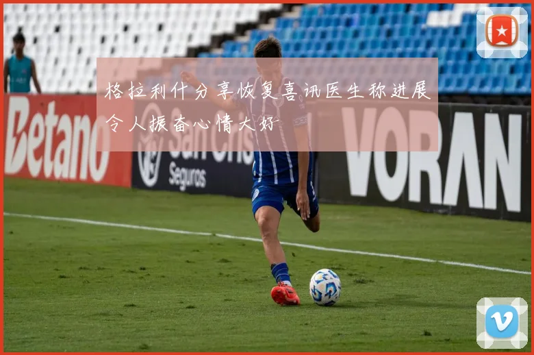 格拉利什分享恢复喜讯医生称进展令人振奋心情大好