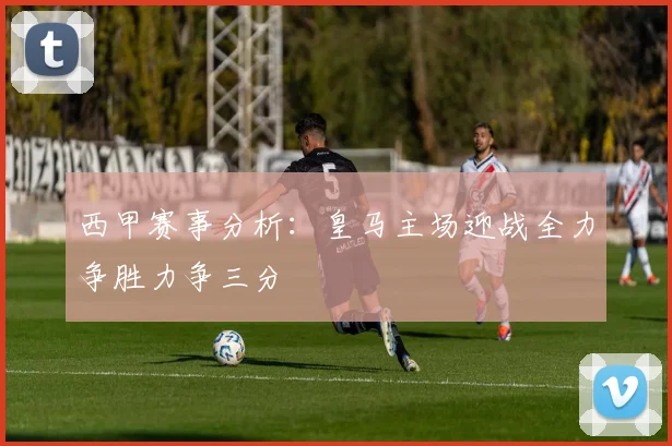 西甲赛事分析：皇马主场迎战全力争胜力争三分