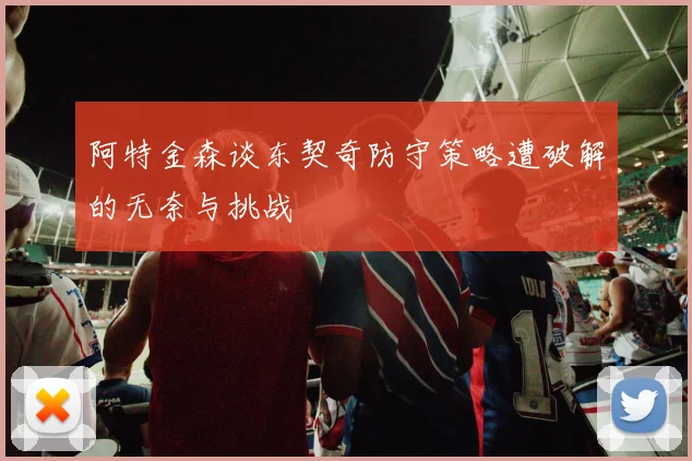 阿特金森谈东契奇防守策略遭破解的无奈与挑战