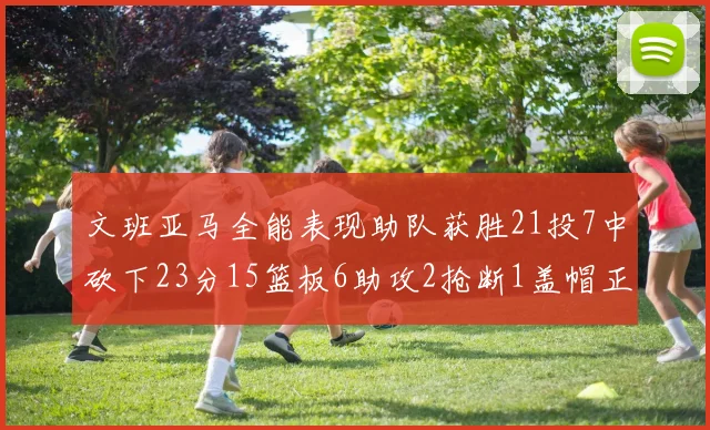 文班亚马全能表现助队获胜21投7中砍下23分15篮板6助攻2抢断1盖帽正负值14