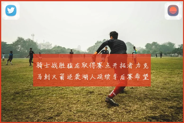 骑士战胜猛龙取得赛点开拓者力克马刺火箭逆袭湖人延续季后赛希望