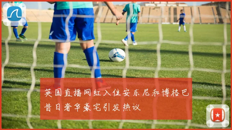 英国直播网红入住安东尼和博格巴昔日奢华豪宅引发热议