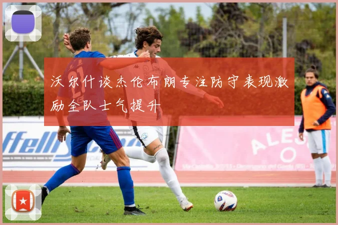沃尔什谈杰伦布朗专注防守表现激励全队士气提升
